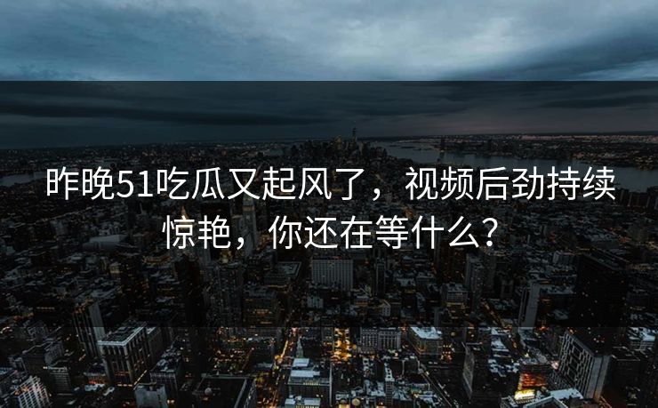 昨晚51吃瓜又起风了，视频后劲持续惊艳，你还在等什么？