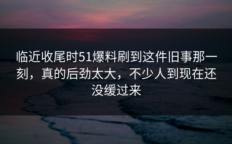 临近收尾时51爆料刷到这件旧事那一刻，真的后劲太大，不少人到现在还没缓过来