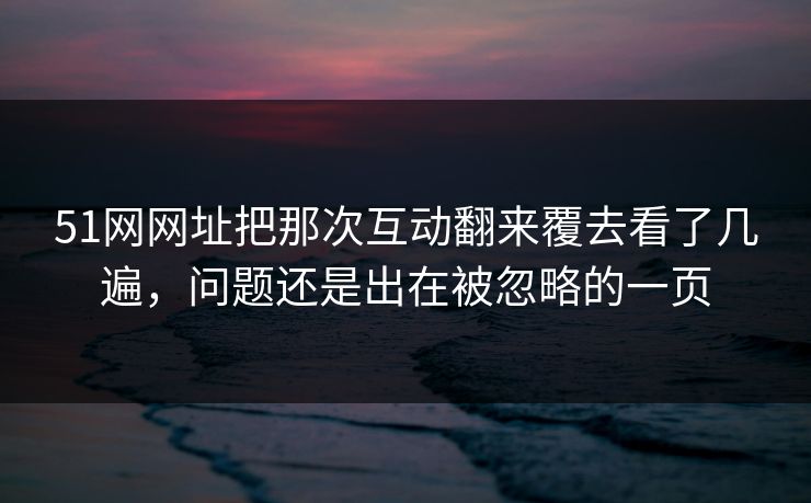 51网网址把那次互动翻来覆去看了几遍,问题还是出在被忽略的一页 51网网址把那次互动翻来覆去看了几遍,问题还是出在被忽略的一页