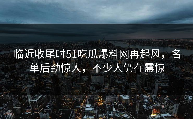 临近收尾时51吃瓜爆料网再起风，名单后劲惊人，不少人仍在震惊