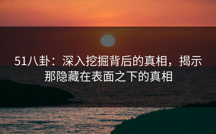 51八卦：深入挖掘背后的真相，揭示那隐藏在表面之下的真相