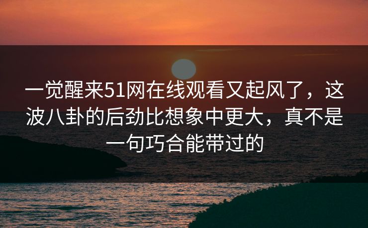 一觉醒来51网在线观看又起风了,这波八卦的后劲比想象中更大,真不是一句巧合能带过的 一觉醒来51网在线观看又起风了,这波八卦的后劲比想象中更大,真不是一句巧合能带过的