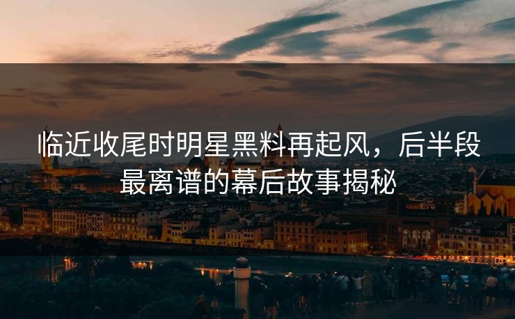 临近收尾时明星黑料再起风,后半段最离谱的幕后故事揭秘 临近收尾时明星黑料再起风,后半段最离谱的幕后故事揭秘