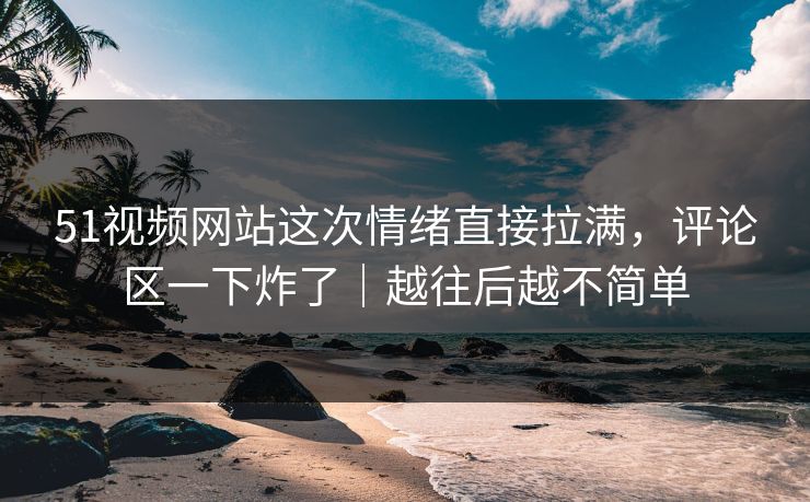 51视频网站这次情绪直接拉满，评论区一下炸了｜越往后越不简单