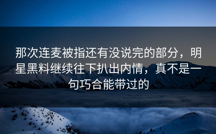 那次连麦被指还有没说完的部分，明星黑料继续往下扒出内情，真不是一句巧合能带过的